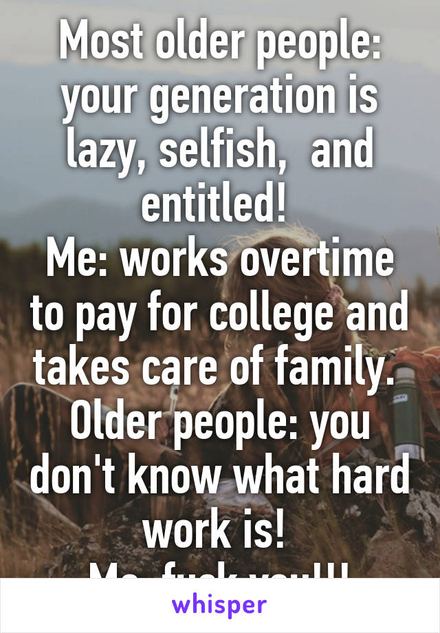 Most older people: your generation is lazy, selfish,  and entitled! 
Me: works overtime to pay for college and takes care of family. 
Older people: you don't know what hard work is! 
Me: fuck you!!!