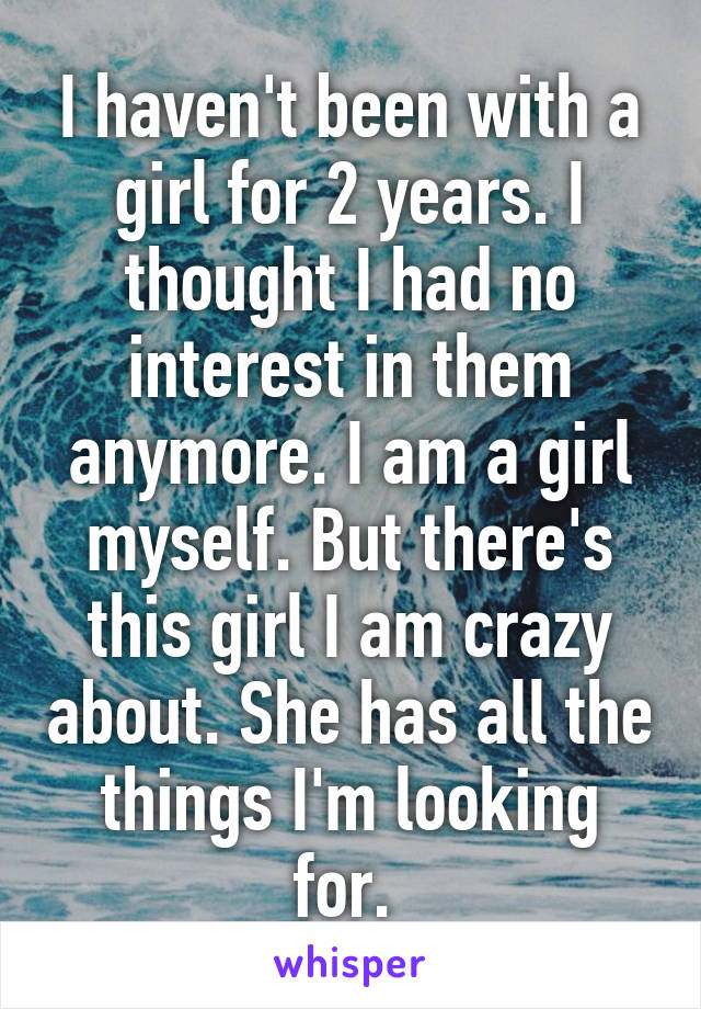 I haven't been with a girl for 2 years. I thought I had no interest in them anymore. I am a girl myself. But there's this girl I am crazy about. She has all the things I'm looking for. 