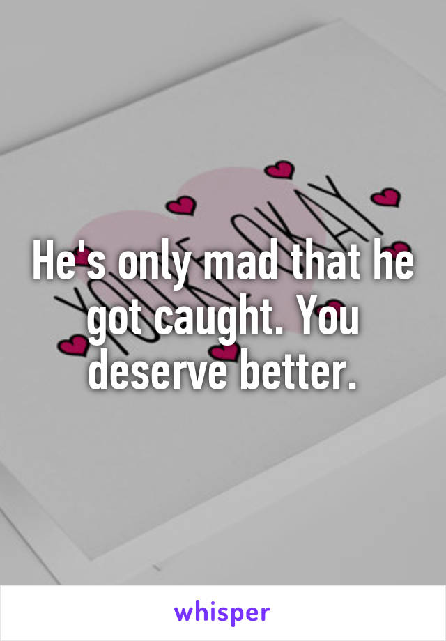 He's only mad that he got caught. You deserve better.