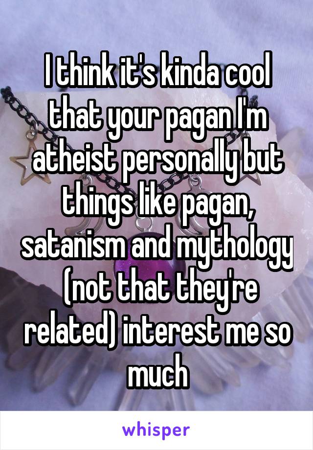 I think it's kinda cool that your pagan I'm atheist personally but things like pagan, satanism and mythology  (not that they're related) interest me so much