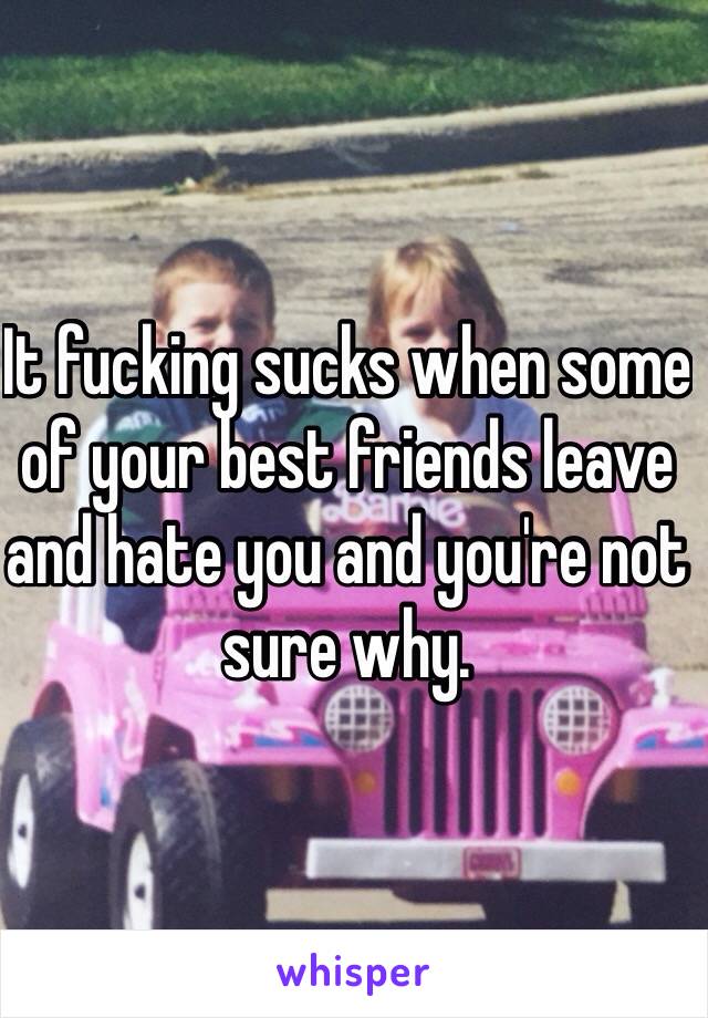 It fucking sucks when some of your best friends leave and hate you and you're not sure why.