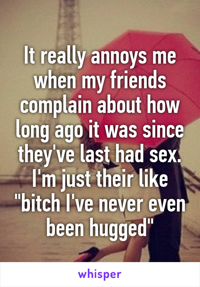 It really annoys me when my friends complain about how long ago it was since they've last had sex.
I'm just their like "bitch I've never even been hugged"