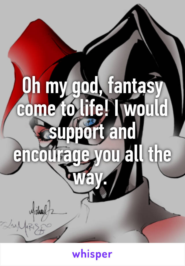 Oh my god, fantasy come to life! I would support and encourage you all the way. 