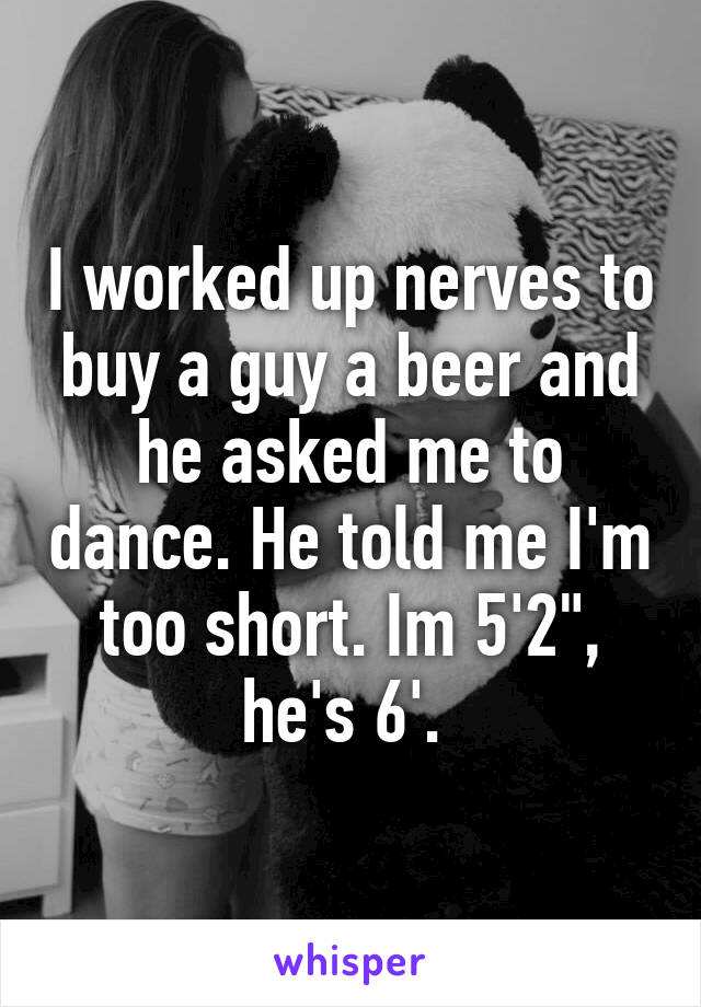 I worked up nerves to buy a guy a beer and he asked me to dance. He told me I'm too short. Im 5'2", he's 6'. 