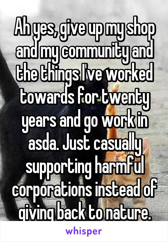 Ah yes, give up my shop and my community and the things I've worked towards for twenty years and go work in asda. Just casually supporting harmful corporations instead of giving back to nature.