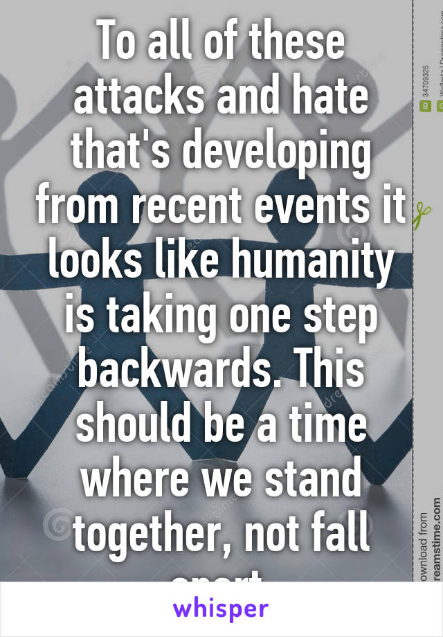 To all of these attacks and hate that's developing from recent events it looks like humanity is taking one step backwards. This should be a time where we stand together, not fall apart.