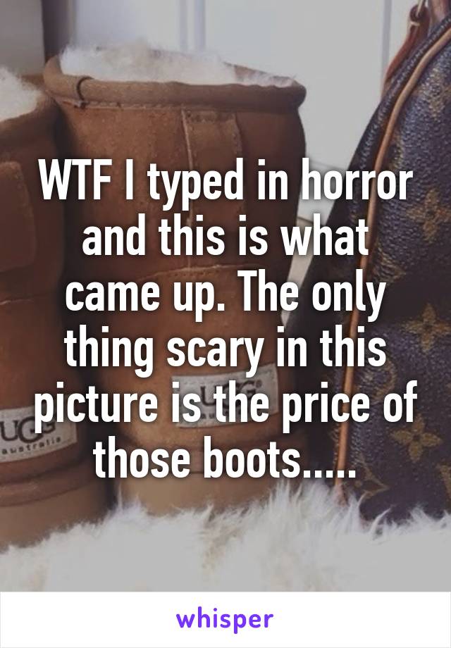 WTF I typed in horror and this is what came up. The only thing scary in this picture is the price of those boots.....