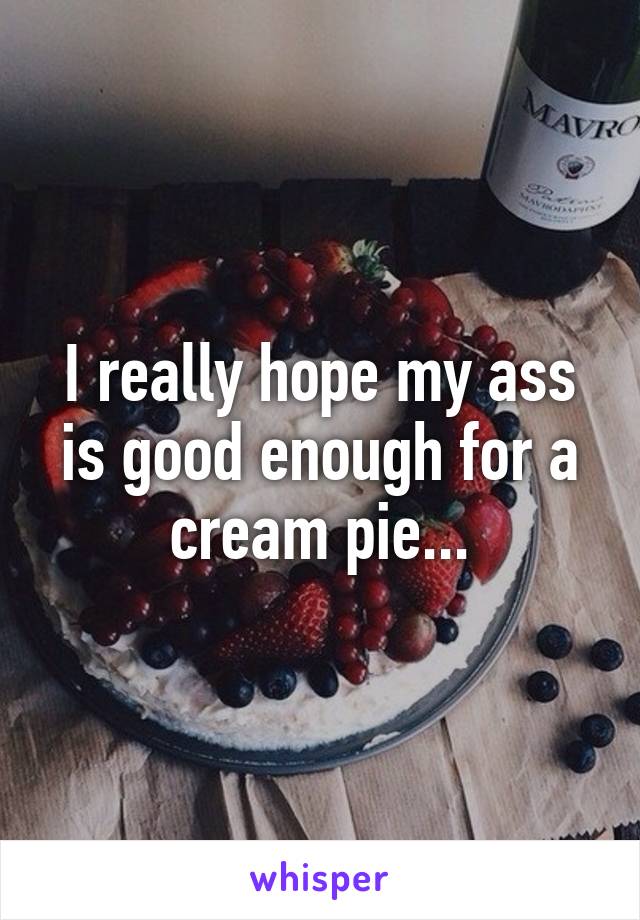 I really hope my ass is good enough for a cream pie...