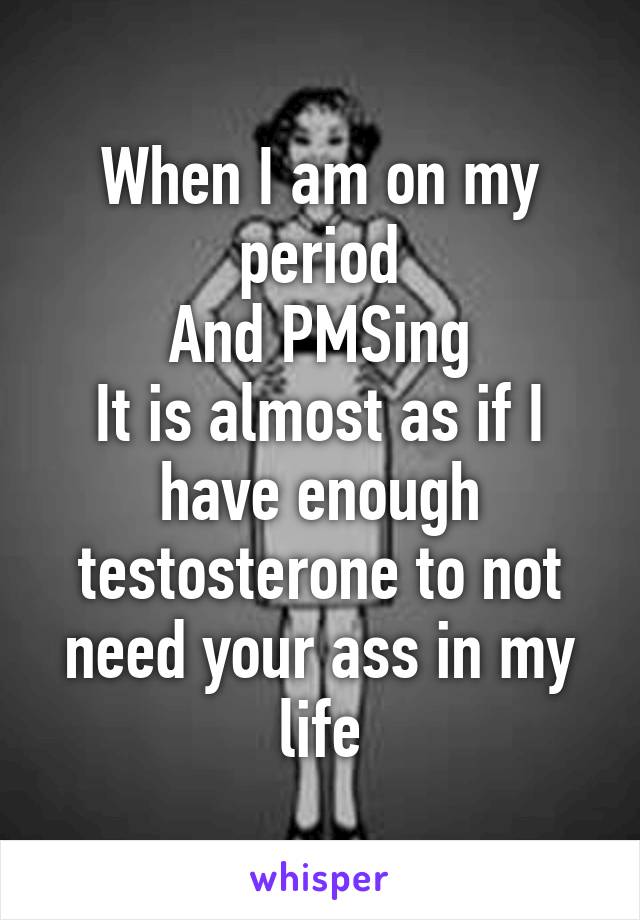 When I am on my period
And PMSing
It is almost as if I have enough testosterone to not need your ass in my life