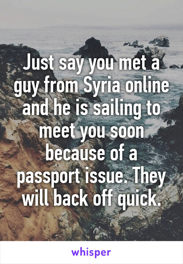 Just say you met a guy from Syria online and he is sailing to meet you soon because of a passport issue. They will back off quick.