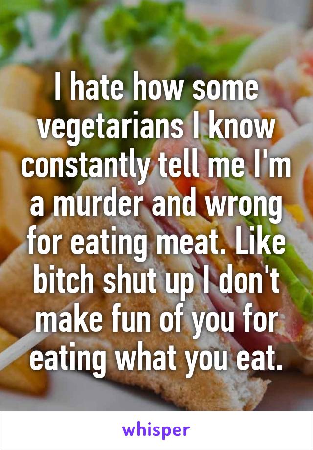 I hate how some vegetarians I know constantly tell me I'm a murder and wrong for eating meat. Like bitch shut up I don't make fun of you for eating what you eat.