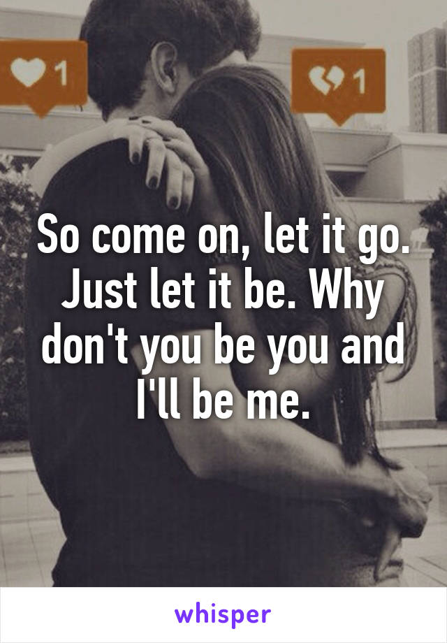 So come on, let it go. Just let it be. Why don't you be you and I'll be me.