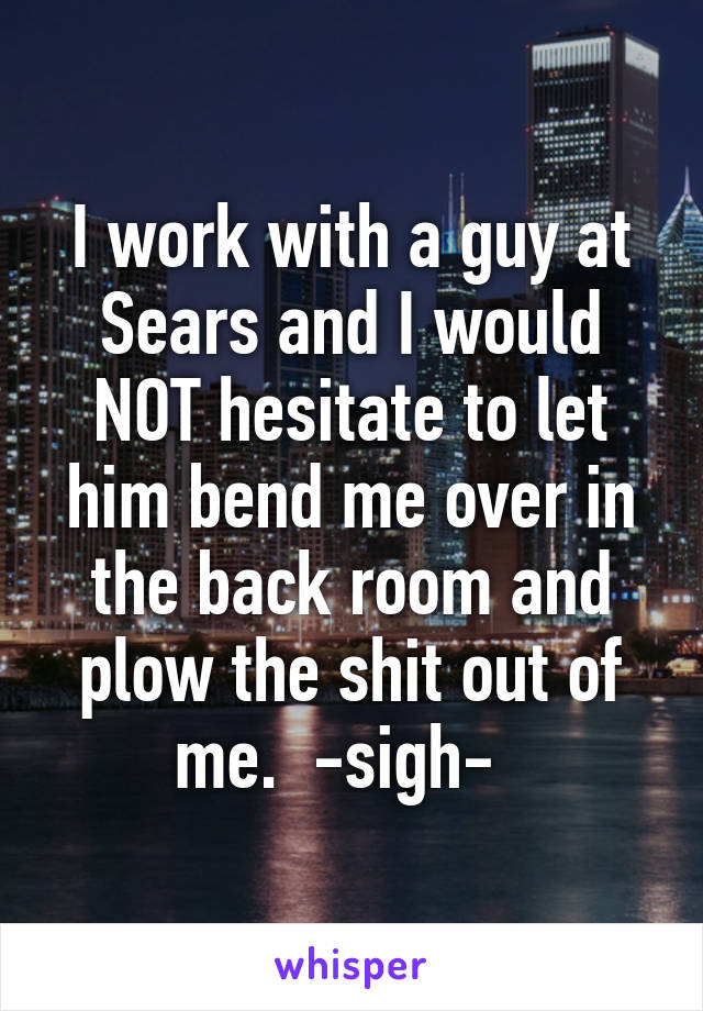 I work with a guy at Sears and I would NOT hesitate to let him bend me over in the back room and plow the shit out of me.  -sigh-  