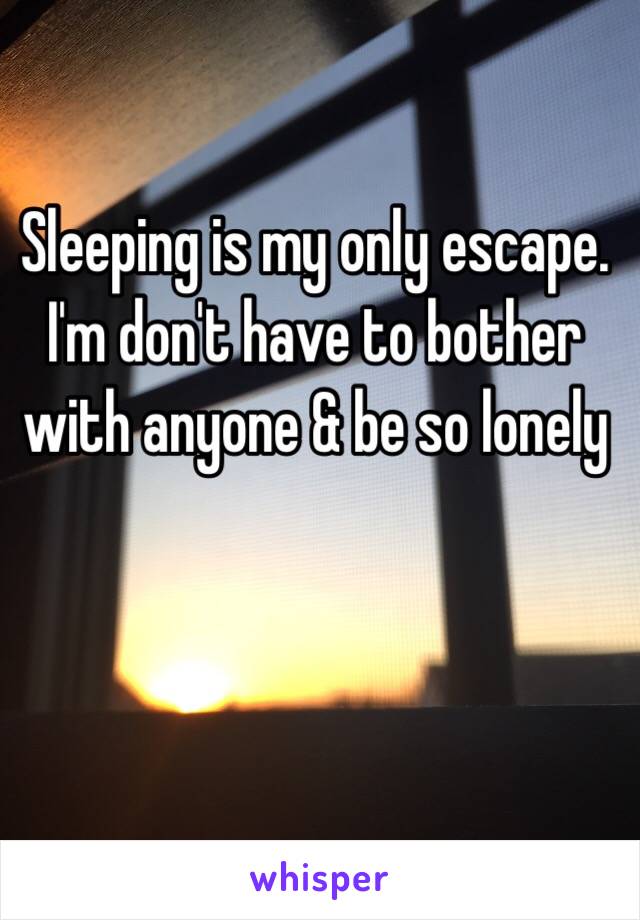 Sleeping is my only escape. I'm don't have to bother with anyone & be so lonely