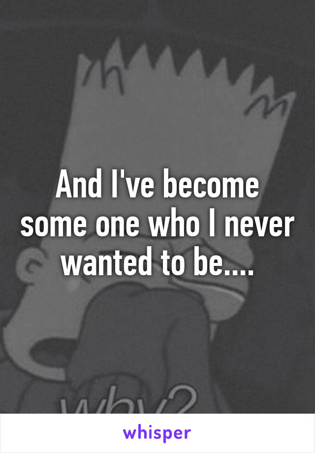 And I've become some one who I never wanted to be....