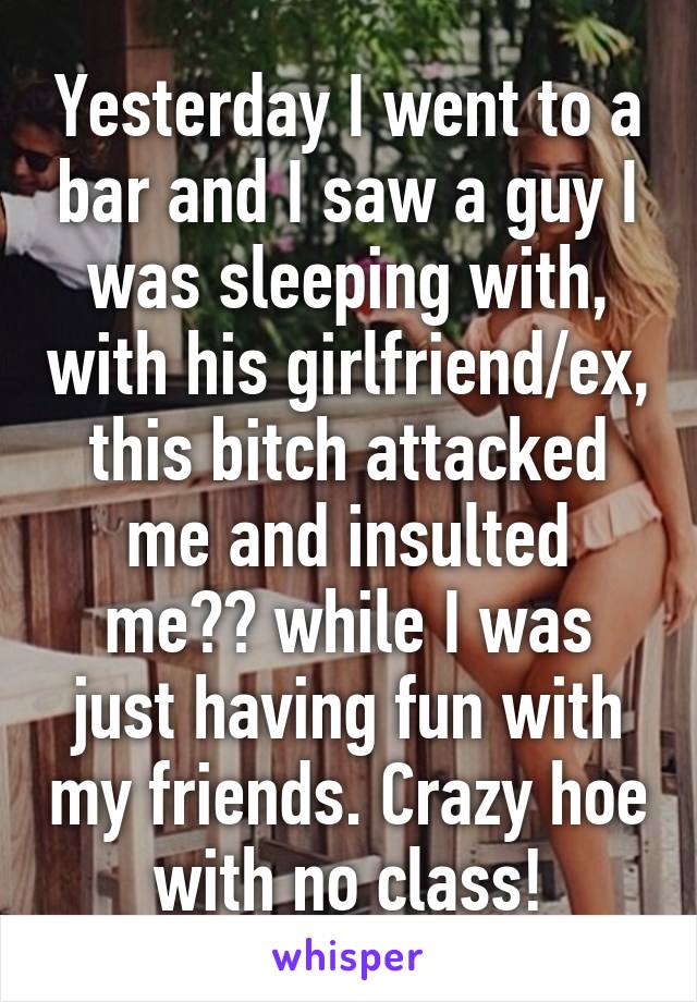 Yesterday I went to a bar and I saw a guy I was sleeping with, with his girlfriend/ex, this bitch attacked me and insulted me?? while I was just having fun with my friends. Crazy hoe with no class!