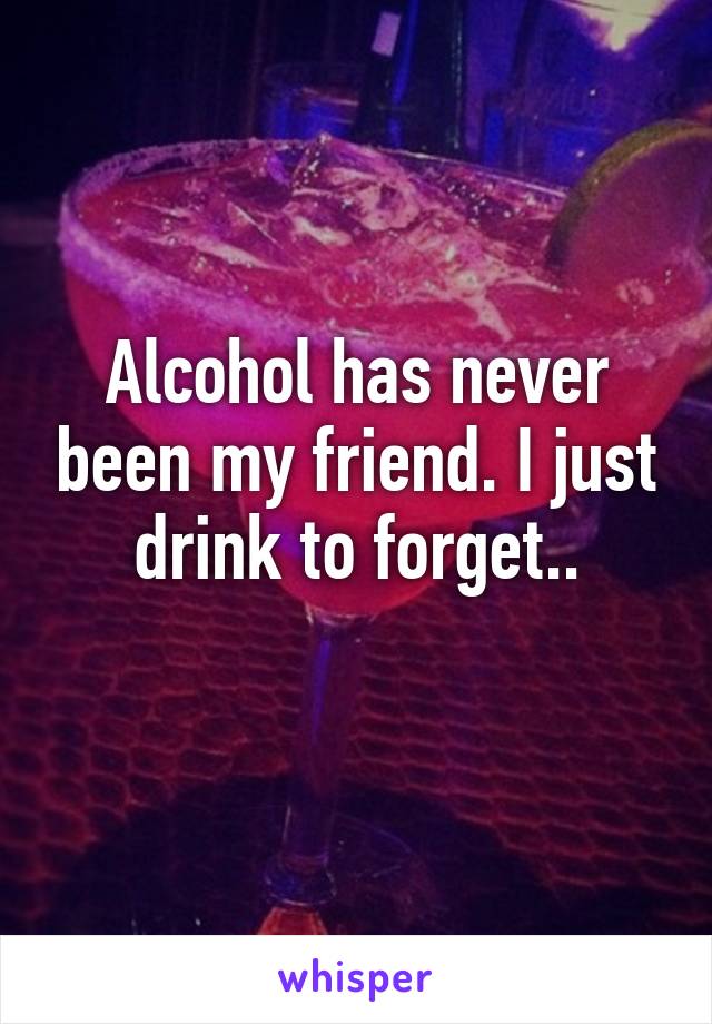 Alcohol has never been my friend. I just drink to forget..
