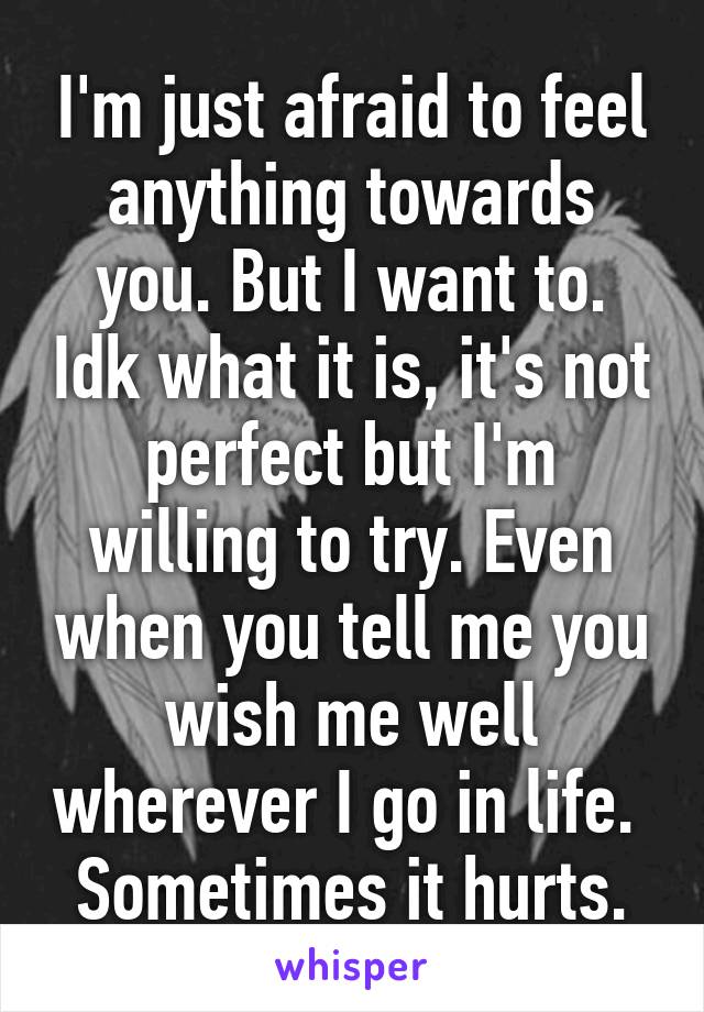 I'm just afraid to feel anything towards you. But I want to. Idk what it is, it's not perfect but I'm willing to try. Even when you tell me you wish me well wherever I go in life. 
Sometimes it hurts.