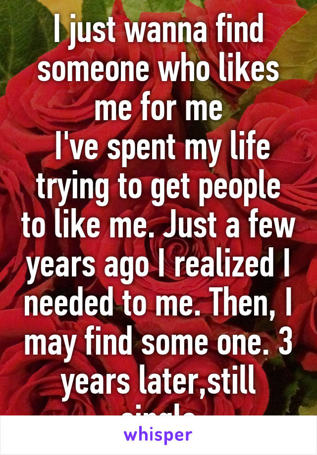 I just wanna find someone who likes me for me
 I've spent my life trying to get people to like me. Just a few years ago I realized I needed to me. Then, I may find some one. 3 years later,still single