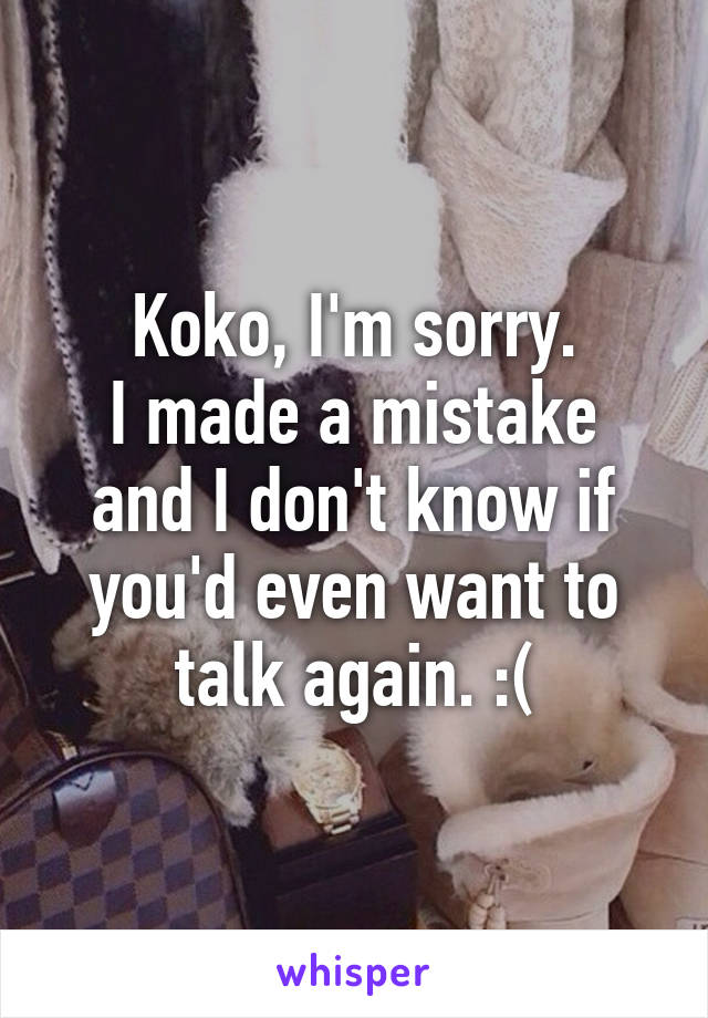 Koko, I'm sorry.
I made a mistake and I don't know if you'd even want to talk again. :(