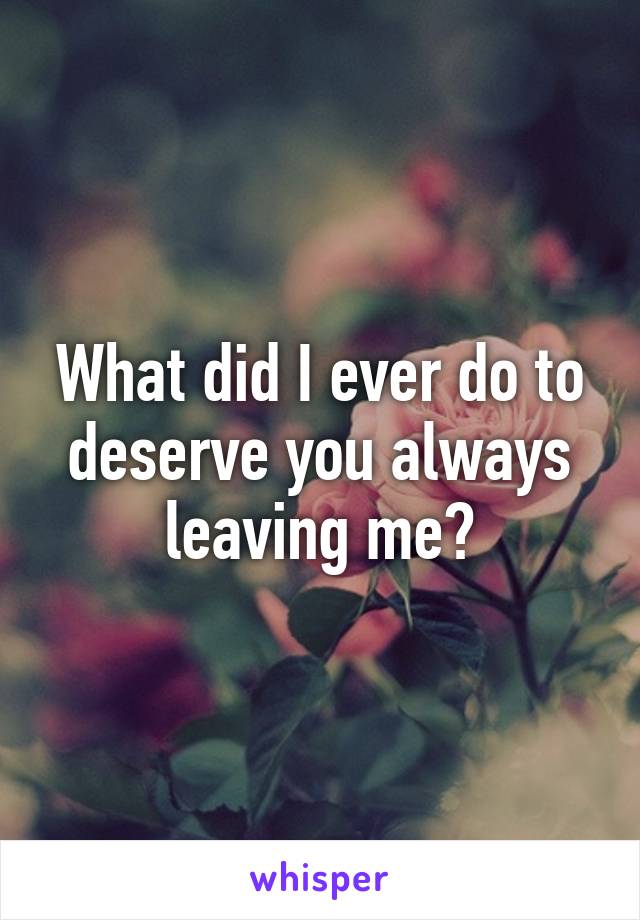 What did I ever do to deserve you always leaving me?