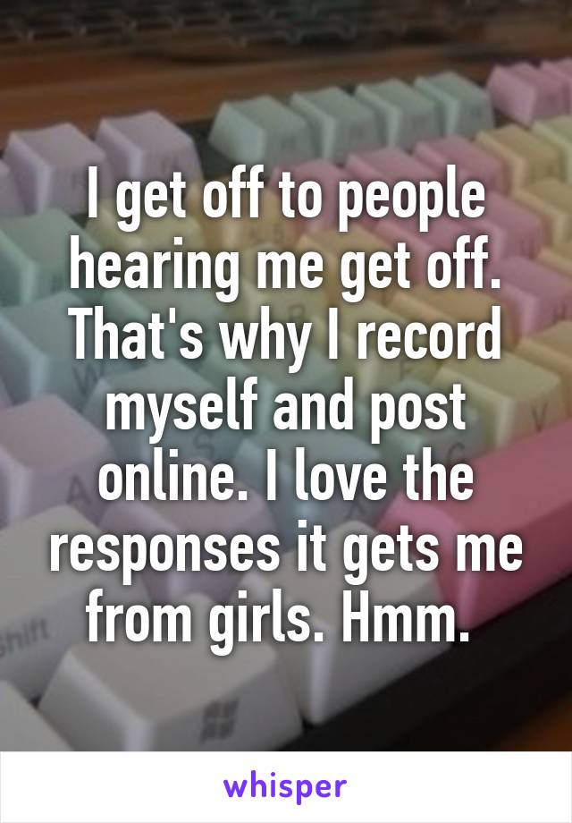 I get off to people hearing me get off. That's why I record myself and post online. I love the responses it gets me from girls. Hmm. 