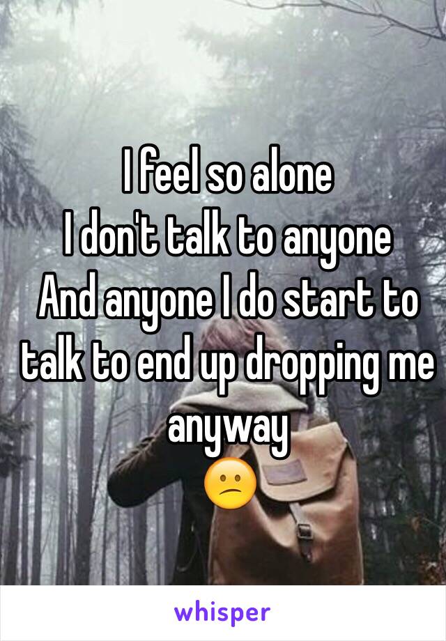 I feel so alone 
I don't talk to anyone 
And anyone I do start to talk to end up dropping me anyway 
😕