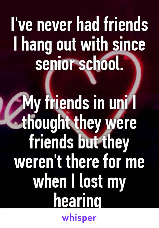 I've never had friends I hang out with since senior school.

My friends in uni I thought they were friends but they weren't there for me when I lost my hearing 