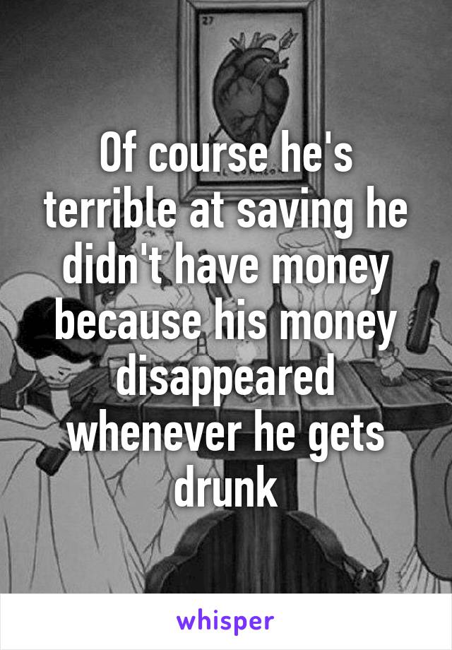 Of course he's terrible at saving he didn't have money because his money disappeared whenever he gets drunk