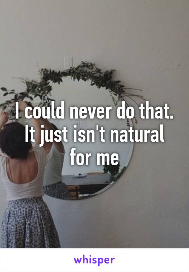 I could never do that. It just isn't natural for me