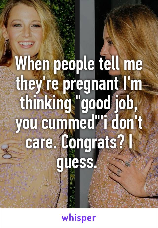 When people tell me they're pregnant I'm thinking "good job, you cummed"'i don't care. Congrats? I guess. 