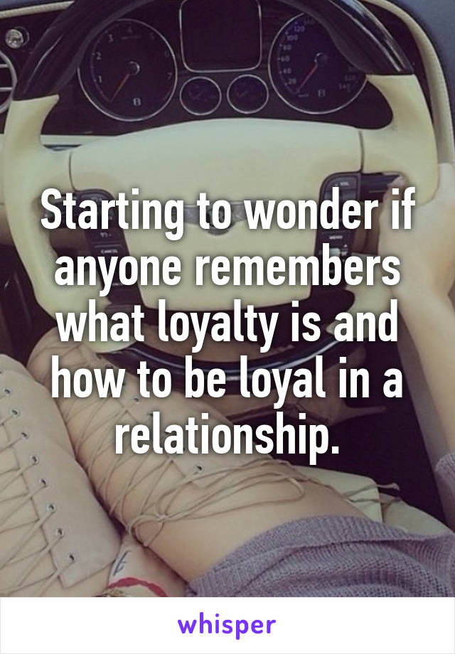 Starting to wonder if anyone remembers what loyalty is and how to be loyal in a relationship.