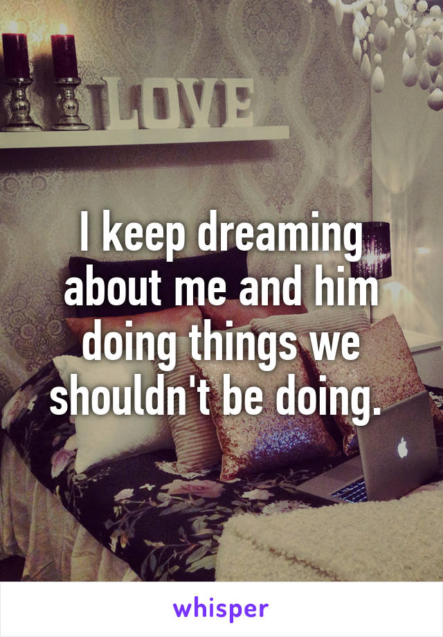 I keep dreaming about me and him doing things we shouldn't be doing. 