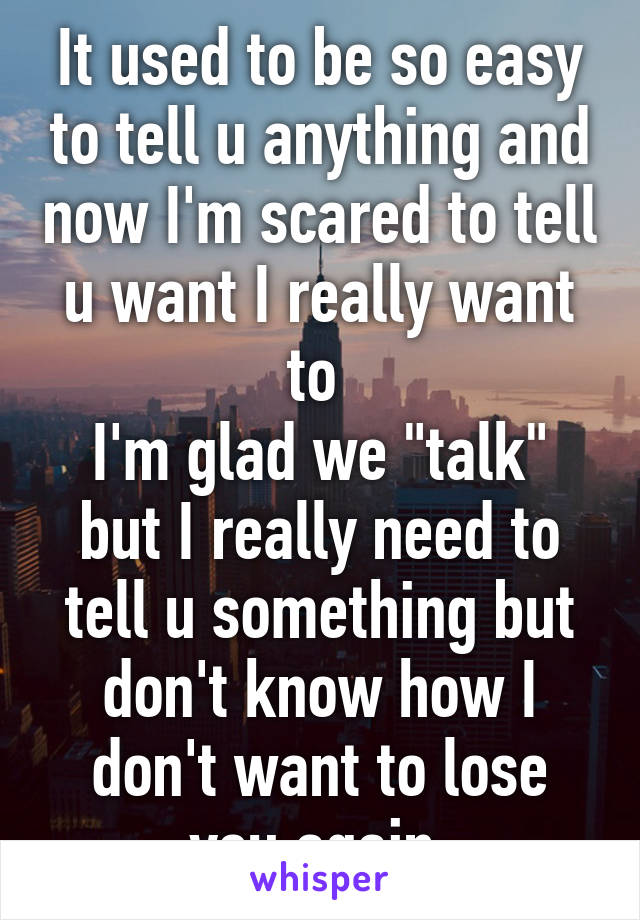 It used to be so easy to tell u anything and now I'm scared to tell u want I really want to 
I'm glad we "talk" but I really need to tell u something but don't know how I don't want to lose you again 