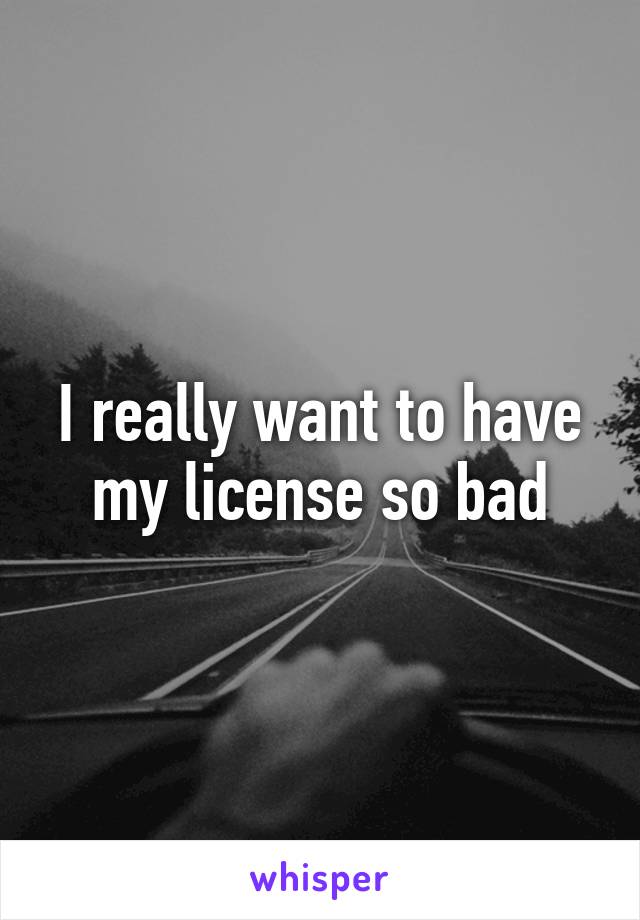 I really want to have my license so bad