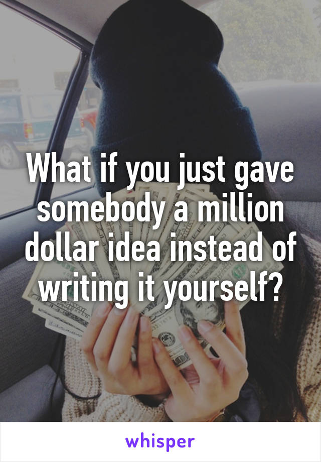 What if you just gave somebody a million dollar idea instead of writing it yourself?