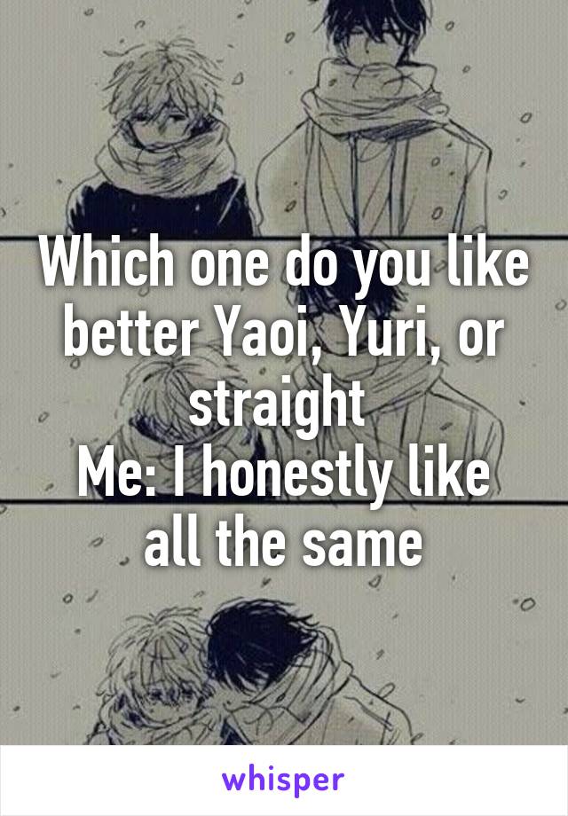 Which one do you like better Yaoi, Yuri, or straight 
Me: I honestly like all the same