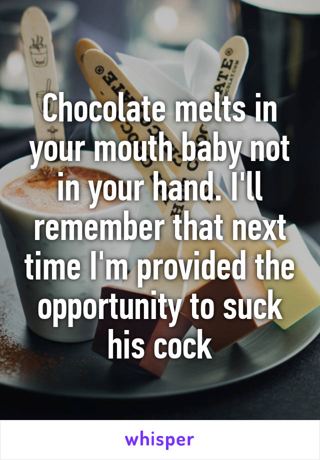 Chocolate melts in your mouth baby not in your hand. I'll remember that next time I'm provided the opportunity to suck his cock