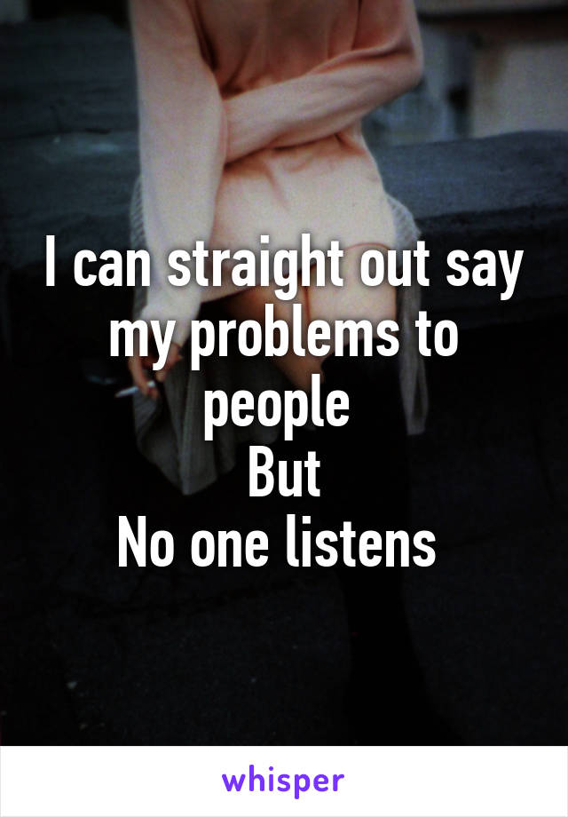 I can straight out say my problems to people 
But
No one listens 