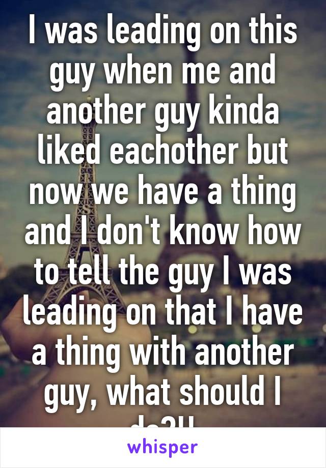 I was leading on this guy when me and another guy kinda liked eachother but now we have a thing and I don't know how to tell the guy I was leading on that I have a thing with another guy, what should I do?!!