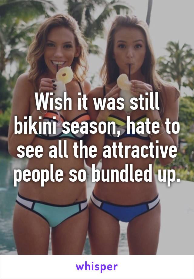 Wish it was still bikini season, hate to see all the attractive people so bundled up.