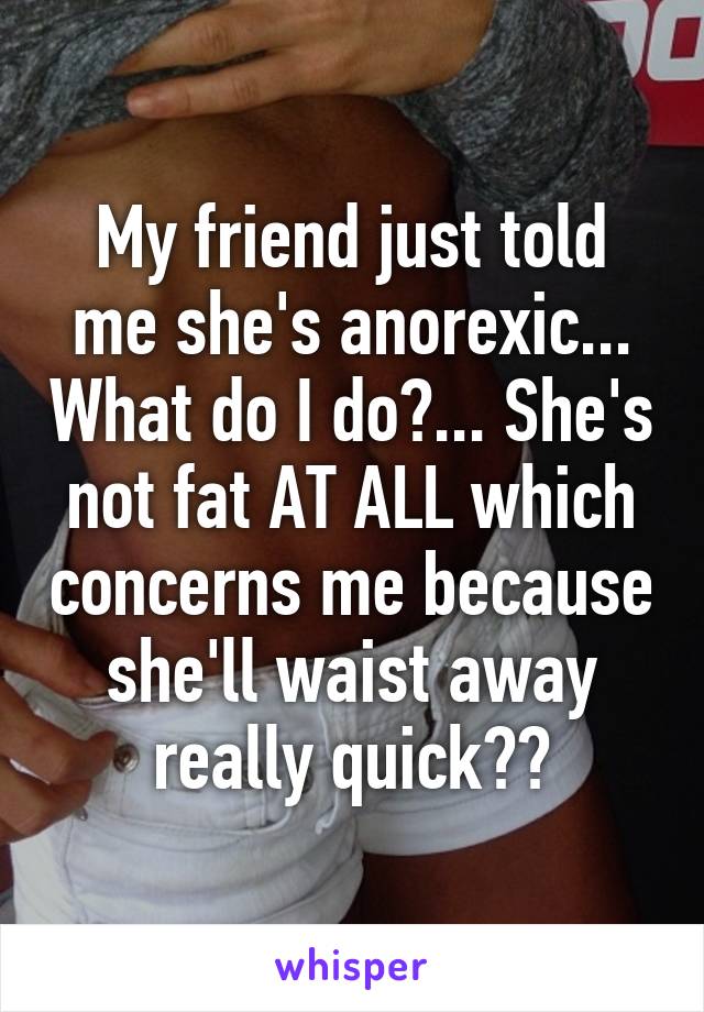 My friend just told me she's anorexic... What do I do?... She's not fat AT ALL which concerns me because she'll waist away really quick??