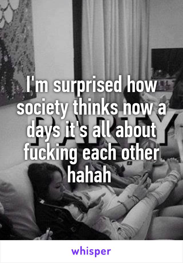 I'm surprised how society thinks now a days it's all about fucking each other hahah 