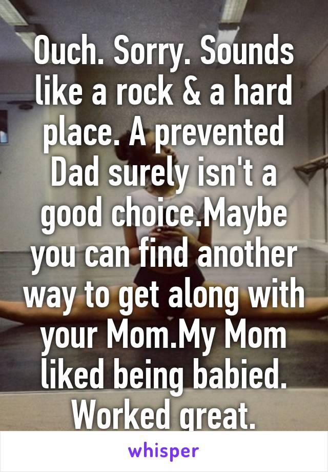 Ouch. Sorry. Sounds like a rock & a hard place. A prevented Dad surely isn't a good choice.Maybe you can find another way to get along with your Mom.My Mom liked being babied. Worked great.