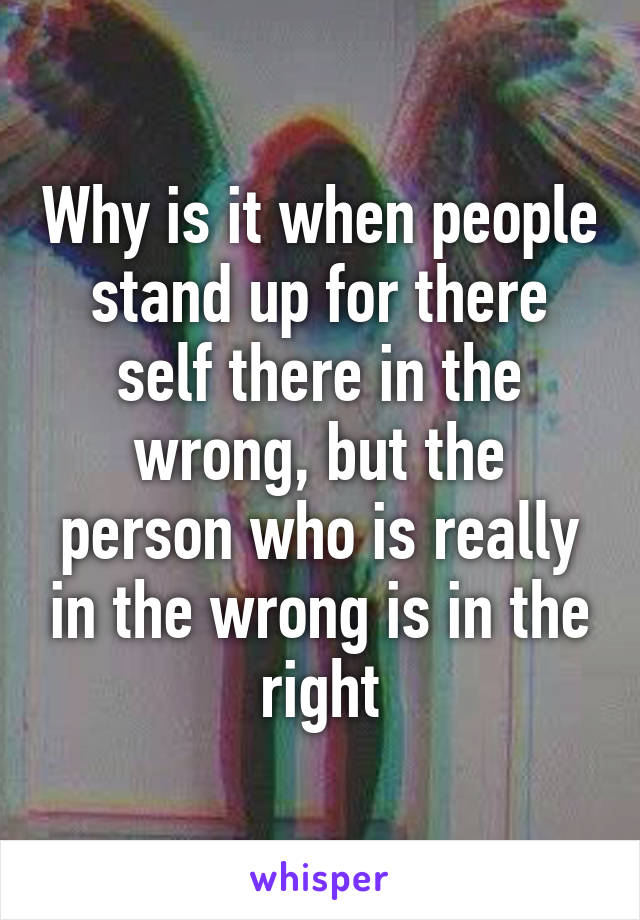 Why is it when people stand up for there self there in the wrong, but the person who is really in the wrong is in the right