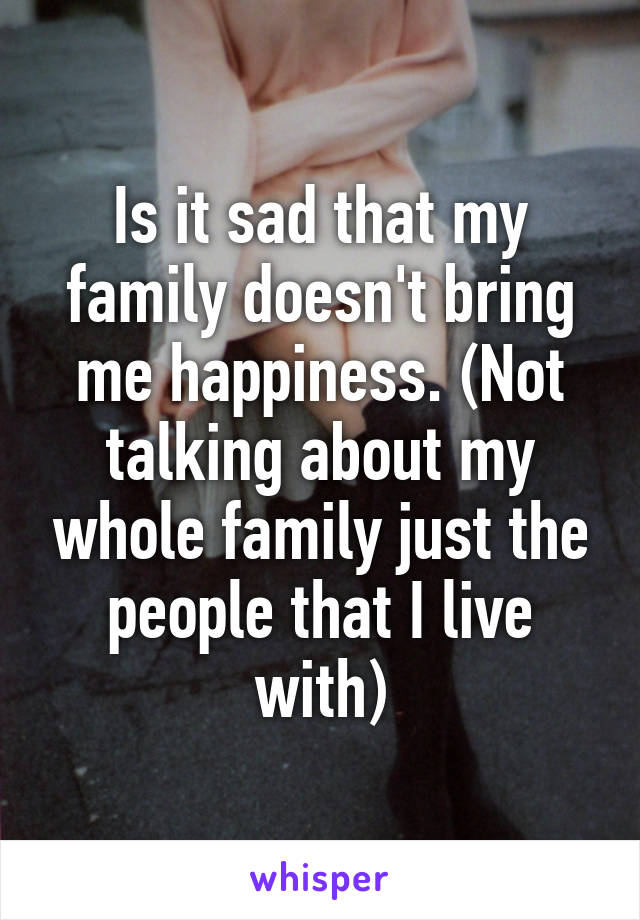 Is it sad that my family doesn't bring me happiness. (Not talking about my whole family just the people that I live with)