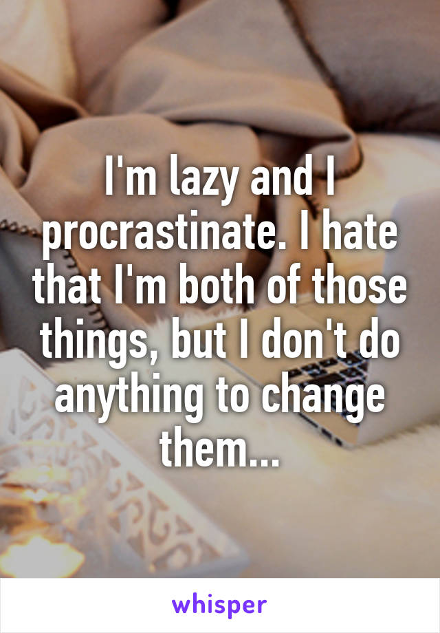 I'm lazy and I procrastinate. I hate that I'm both of those things, but I don't do anything to change them...