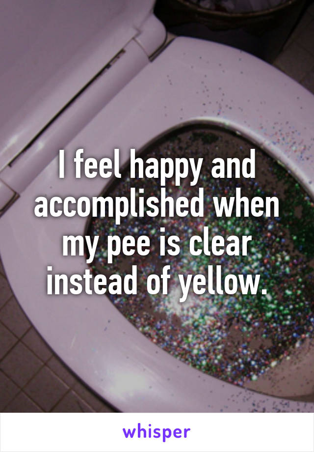 I feel happy and accomplished when my pee is clear instead of yellow.