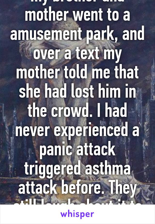 my brother and mother went to a amusement park, and over a text my mother told me that she had lost him in the crowd. I had never experienced a panic attack triggered asthma attack before. They still laugh about it to this day.