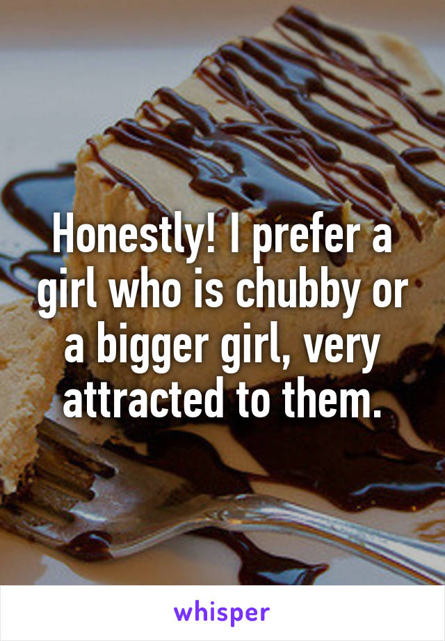 Honestly! I prefer a girl who is chubby or a bigger girl, very attracted to them.